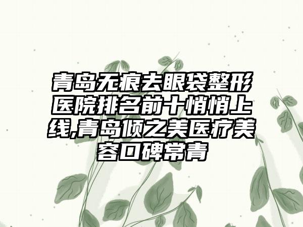 青岛无痕去眼袋整形医院排名前十悄悄上线,青岛倾之美医疗美容口碑常青