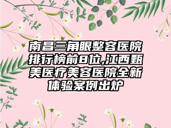 南昌三角眼整容医院排行榜前8位,江西甄美医疗美容医院全新体验实例出炉