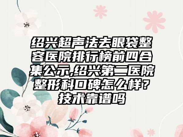 绍兴超声法去眼袋整容医院排行榜前四合集公示,绍兴第二医院整形科口碑怎么样？技术靠谱吗