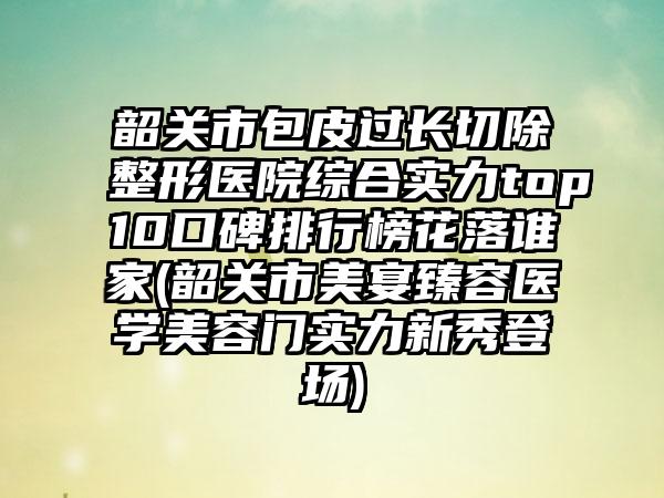 韶关市包皮过长切除整形医院综合实力top10口碑排行榜花落谁家(韶关市美宴臻容医学美容门实力新秀登场)