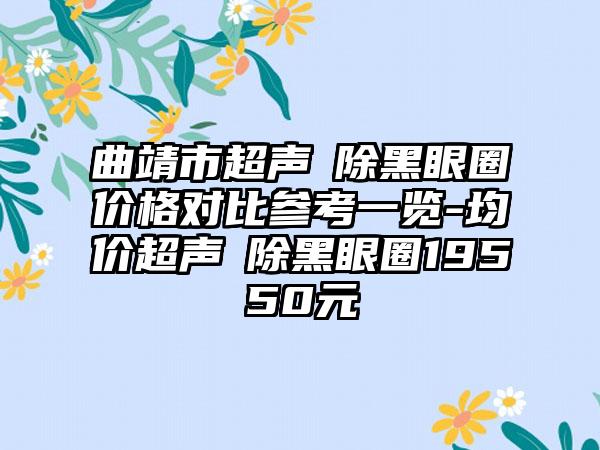 曲靖市超声袪除黑眼圈价格对比参考一览-均价超声袪除黑眼圈19550元