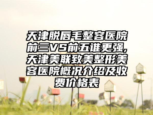 天津脱唇毛整容医院前三VS前五谁更强,天津美联致美整形美容医院概况介绍及收费价格表