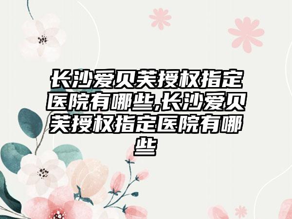 长沙爱贝芙授权指定医院有哪些,长沙爱贝芙授权指定医院有哪些