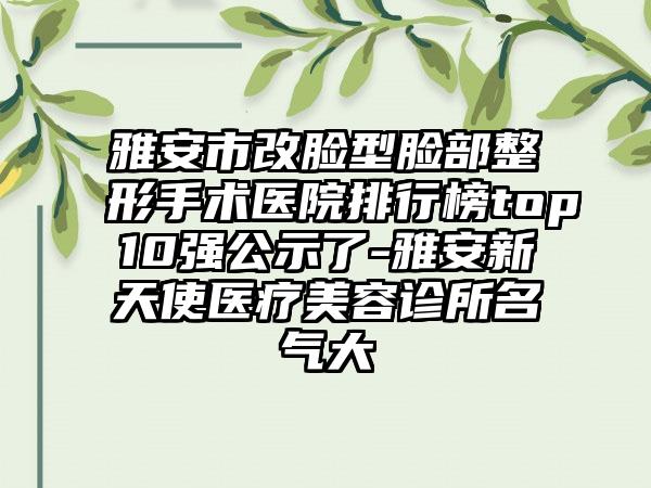 雅安市改脸型脸部整形手术医院排行榜top10强公示了-雅安新天使医疗美容诊所名气大