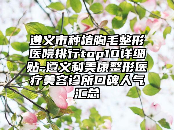 遵义市种植胸毛整形医院排行top10详细贴-遵义利美康整形医疗美容诊所口碑人气汇总