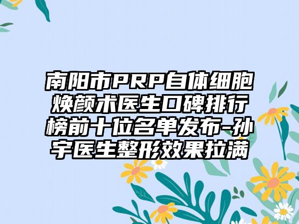 南阳市PRP自体细胞焕颜术医生口碑排行榜前十位名单发布-孙宇医生整形成果拉满