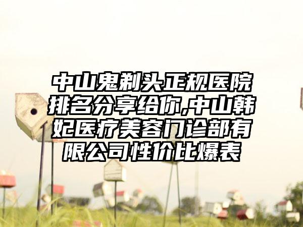 中山鬼剃头正规医院排名分享给你,中山韩妃医疗美容门诊部有限公司性价比爆表