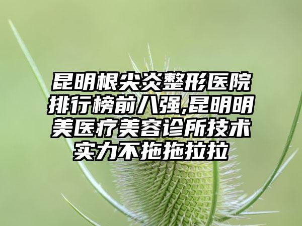 昆明根尖炎整形医院排行榜前八强,昆明明美医疗美容诊所技术实力不拖拖拉拉