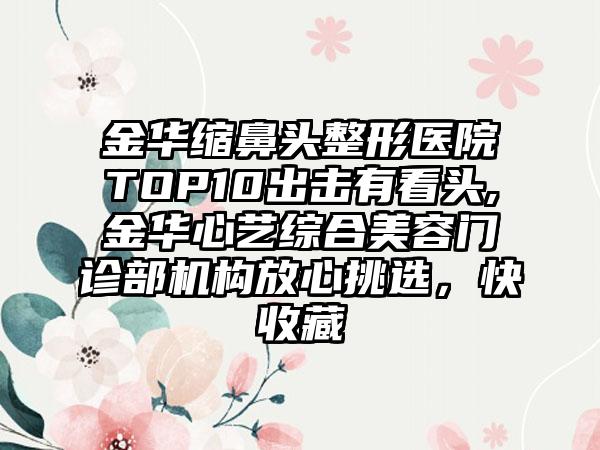 金华缩鼻头整形医院TOP10出击有看头,金华心艺综合美容门诊部机构放心挑选，快收藏