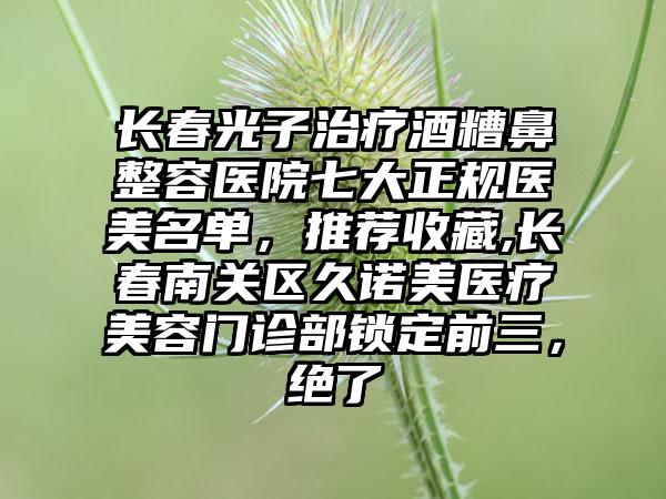 长春光子治疗酒糟鼻整容医院七大正规医美名单，推荐收藏,长春南关区久诺美医疗美容门诊部锁定前三，绝了