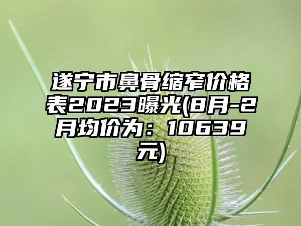 遂宁市鼻骨缩窄价格表2023曝光(8月-2月均价为：10639元)