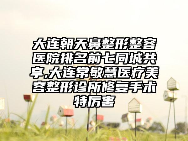 大连朝天鼻整形整容医院排名前七同城共享,大连常敏慧医疗美容整形诊所修复手术特厉害