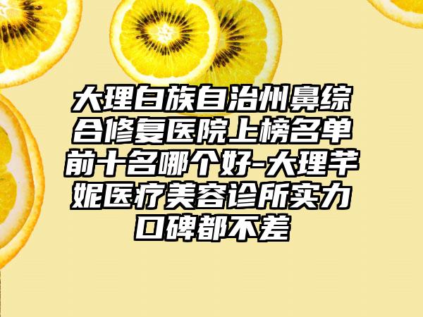 大理白族自治州鼻综合修复医院上榜名单前十名哪个好-大理芊妮医疗美容诊所实力口碑都不差