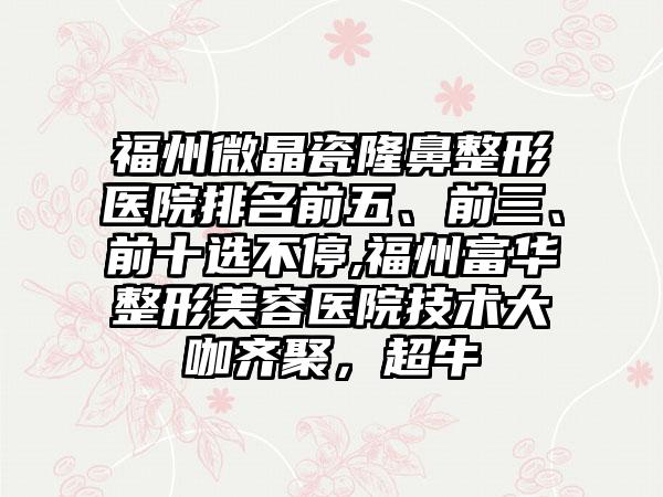 福州微晶瓷七元医院排名前五、前三、前十选不停,福州富华整形美容医院技术大咖齐聚，超牛