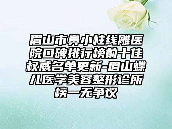 眉山市鼻小柱线雕医院口碑排行榜前十佳权威名单更新-眉山蝶儿医学美容整形诊所榜一无争议