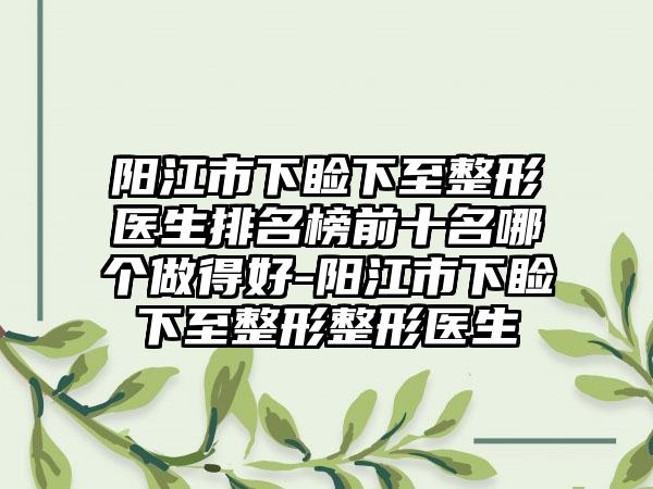 阳江市下睑下至整形医生排名榜前十名哪个做得好-阳江市下睑下至整形整形医生