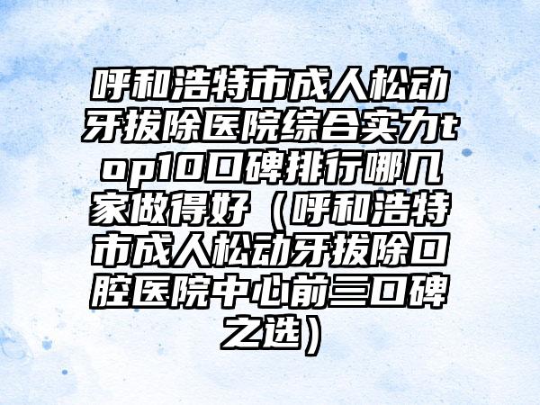 呼和浩特市成人松动牙拔除医院综合实力top10口碑排行哪几家做得好（呼和浩特市成人松动牙拔除口腔医院中心前三口碑之选）