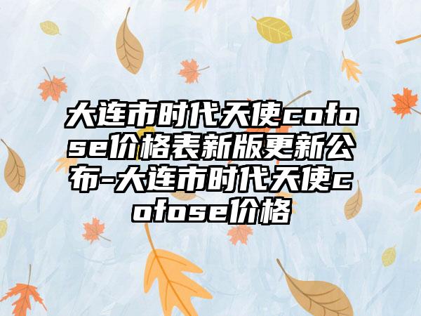 大连市时代天使cofose价格表新版更新公布-大连市时代天使cofose价格