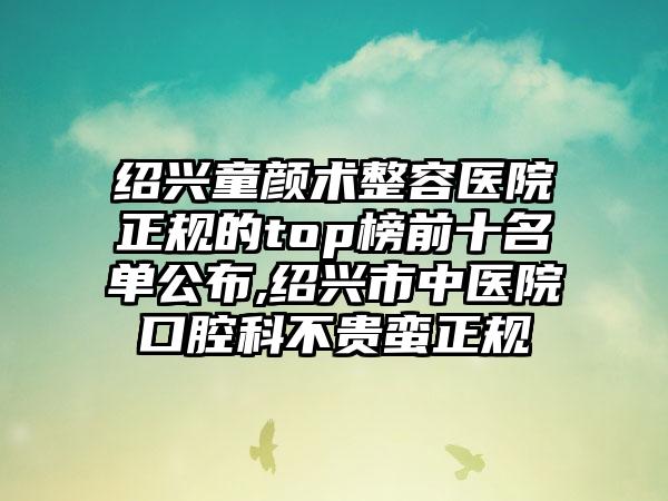 绍兴童颜术整容医院正规的top榜前十名单公布,绍兴市中医院口腔科不贵蛮正规