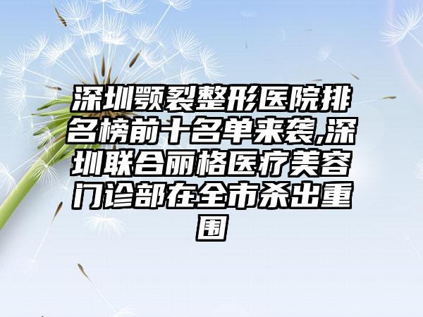 深圳颚裂整形医院排名榜前十名单来袭,深圳联合丽格医疗美容门诊部在全市杀出重围