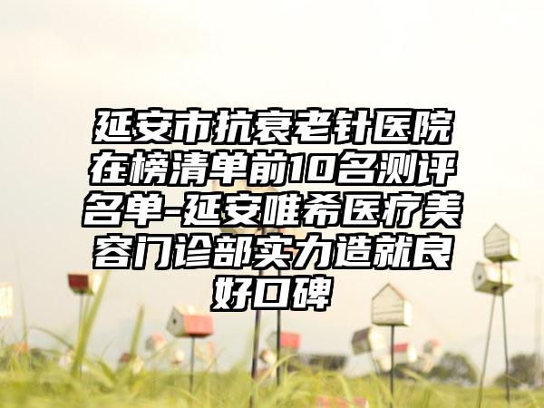 延安市抗衰老针医院在榜清单前10名测评名单-延安唯希医疗美容门诊部实力造就良好口碑