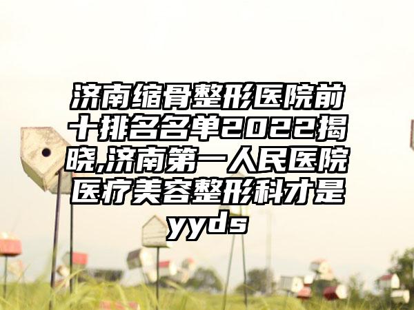 济南缩骨整形医院前十排名名单2022揭晓,济南第一人民医院医疗美容整形科才是yyds