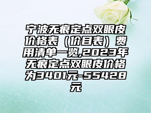 宁波无痕定点双眼皮价格表（价目表）费用清单一览,2023年无痕定点双眼皮价格为3401元-55428元