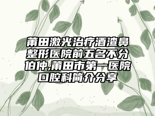 莆田激光治疗酒渣鼻整形医院前五名不分伯仲,莆田市第一医院口腔科简介分享