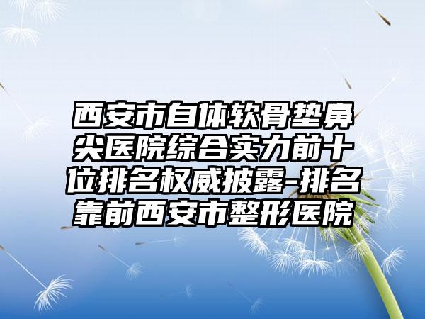 西安市自体软骨垫鼻尖医院综合实力前十位排名权威披露-排名靠前西安市整形医院