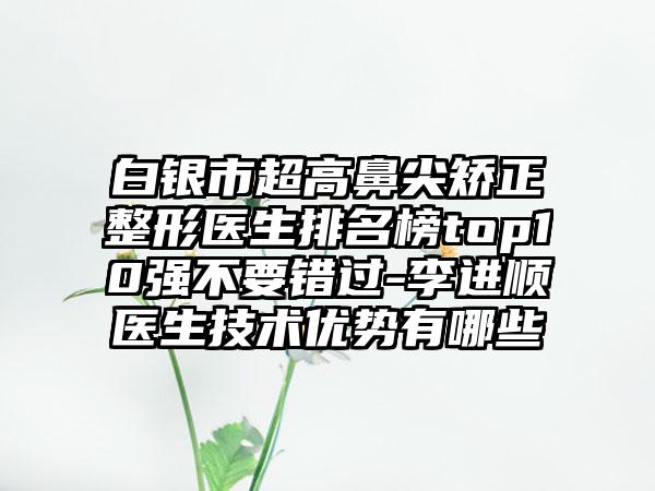 白银市超高鼻尖矫正整形医生排名榜top10强不要错过-李进顺医生技术优势有哪些