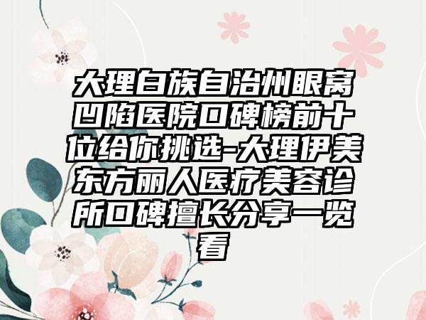 大理白族自治州眼窝凹陷医院口碑榜前十位给你挑选-大理伊美东方丽人医疗美容诊所口碑擅长分享一览看