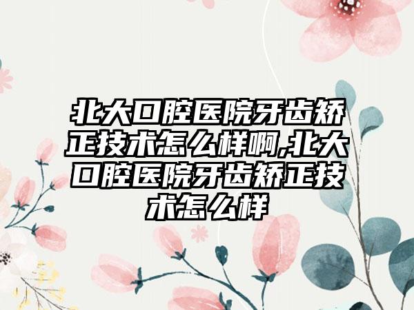 北大口腔医院牙齿矫正技术怎么样啊,北大口腔医院牙齿矫正技术怎么样