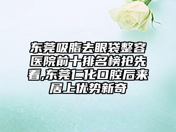 东莞吸脂去眼袋整容医院前十排名榜抢先看,东莞仁化口腔后来居上优势新奇