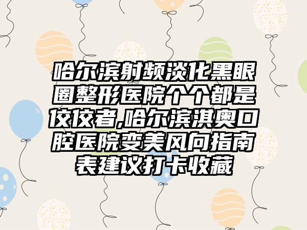 哈尔滨射频淡化黑眼圈整形医院个个都是佼佼者,哈尔滨淇奥口腔医院变美风向指南表建议打卡收藏