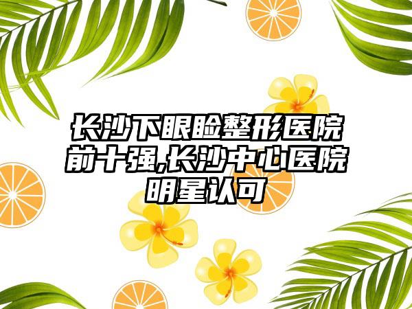 长沙下眼睑整形医院前十强,长沙中心医院明星认可