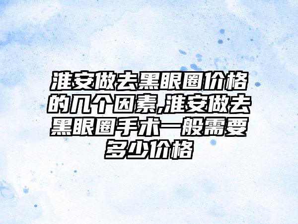 淮安做去黑眼圈价格的几个因素,淮安做去黑眼圈手术一般需要多少价格