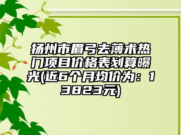 扬州市眉弓去薄术热门项目价格表划算曝光(近6个月均价为：13823元)