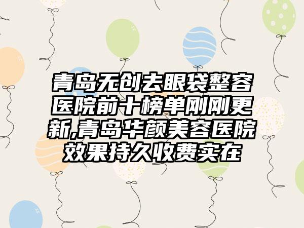 青岛无创去眼袋整容医院前十榜单刚刚更新,青岛华颜美容医院成果持久收费实在