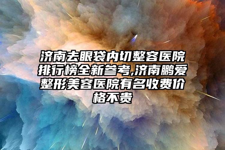 济南去眼袋内切整容医院排行榜全新参考,济南鹏爱整形美容医院有名收费价格不贵