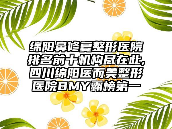 绵阳鼻修复整形医院排名前十机构尽在此,四川绵阳医而美整形医院BMY霸榜第一