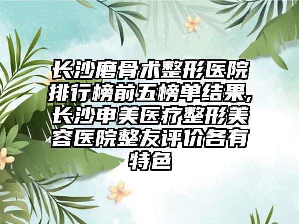 长沙磨骨术整形医院排行榜前五榜单结果,长沙申美医疗整形美容医院整友评价各有特色