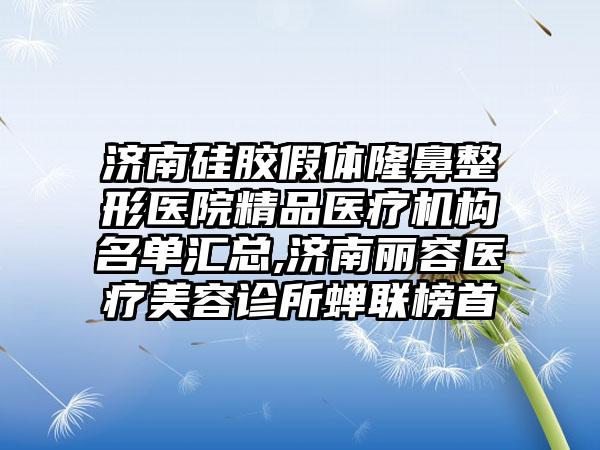 济南硅胶假体七元医院精品医疗机构名单汇总,济南丽容医疗美容诊所蝉联榜首