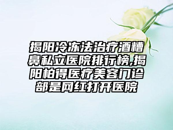 揭阳冷冻法治疗酒糟鼻私立医院排行榜,揭阳柏得医疗美容门诊部是网红打开医院