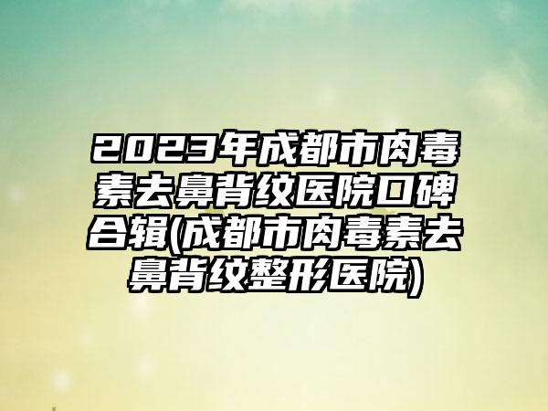 2023年成都市肉毒素去鼻背纹医院口碑合辑(成都市肉毒素去鼻背纹整形医院)