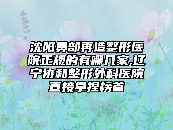 沈阳鼻部再造整形医院正规的有哪几家,辽宁协和整形外科医院直接拿捏榜首