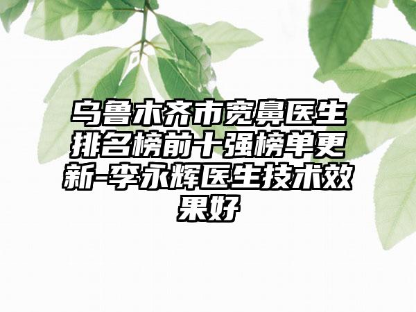 乌鲁木齐市宽鼻医生排名榜前十强榜单更新-李永辉医生技术成果好