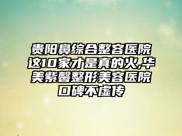 贵阳鼻综合整容医院这10家才是真的火,华美紫馨整形美容医院口碑不虚传