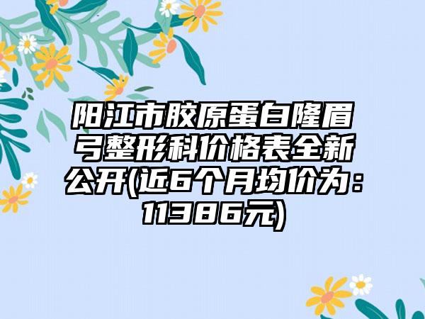 阳江市胶原蛋白隆眉弓整形科价格表全新公开(近6个月均价为：11386元)