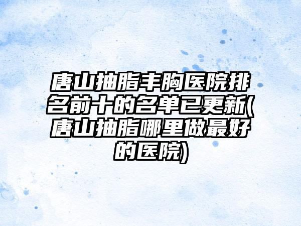 唐山抽脂丰胸医院排名前十的名单已更新(唐山抽脂哪里做较好的医院)