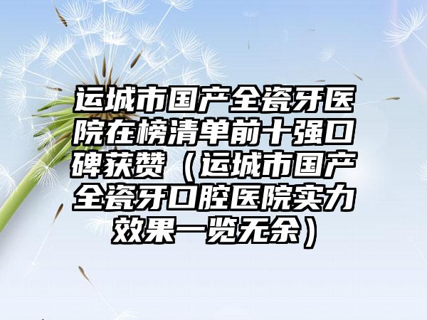 运城市国产全瓷牙医院在榜清单前十强口碑获赞（运城市国产全瓷牙口腔医院实力成果一览无余）